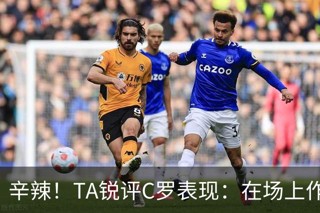 辛辣！TA锐评C罗表现：在场上作用像一缕烟；停赛缺席对球队更好